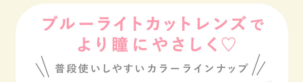 ブルーライトカットレンズでより瞳にやさしく♡ 普段使いしやすいカラーラインナップ