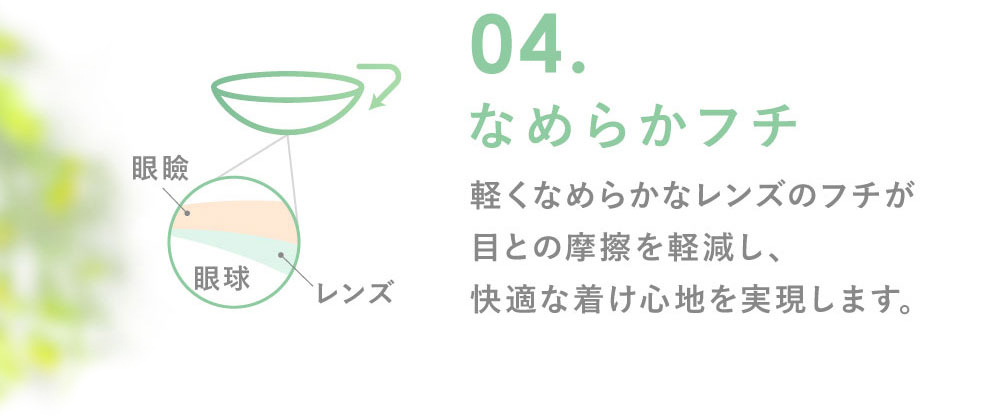 04.なめらかフチ 軽くなめらかなレンズのフチが目との摩擦を軽減し、快適な着け心地を実現します。