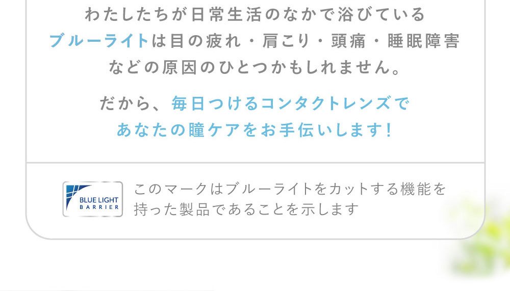わたしたちが日常生活のなかで浴びているブルーライトは目の疲れ・肩こり・頭痛・睡眠障害などの原因のひとつかもしれません。だから、毎日つけるコンタクトレンズであなたの瞳ケアをお手伝いします!