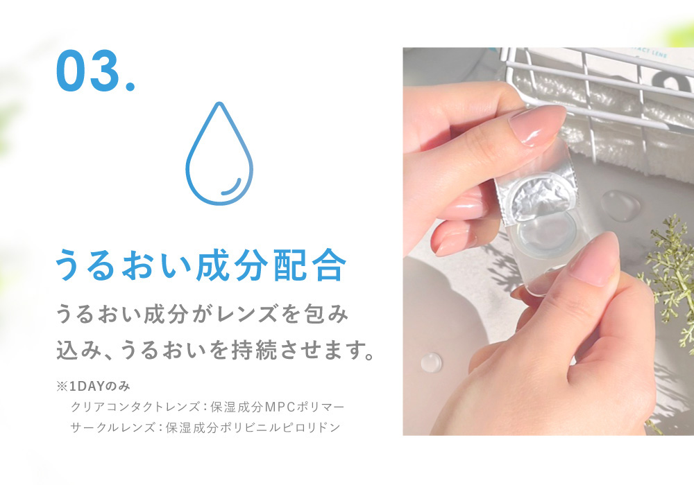 03.うるおい成分配合 うるおい成分がレンズを包み込み、うるおいを持続させます。(※保湿成分PVP(ポリビニルピロリドン)1DAY保存液に配合)