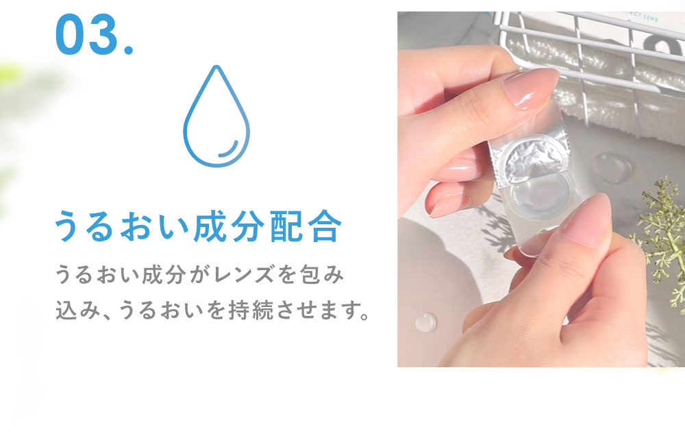 03.うるおい成分配合 うるおい成分がレンズを包み込み、うるおいを持続させます。(※保湿成分PVP(ポリビニルピロリドン) 1DAY保存液に配合)