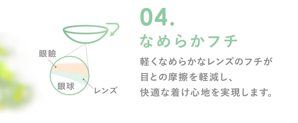 04.なめらかフチ 軽くなめらかなレンズのフチが目との摩擦を軽減し、快適な着け心地を実現します。
