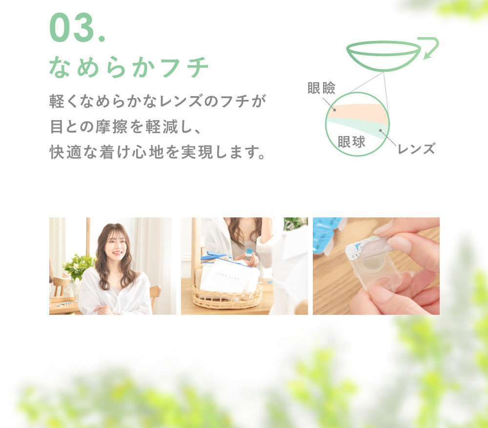 03.なめらかフチ 軽くなめらかなレンズのフチが目との摩擦を軽減し、快適な着け心地を実現します。