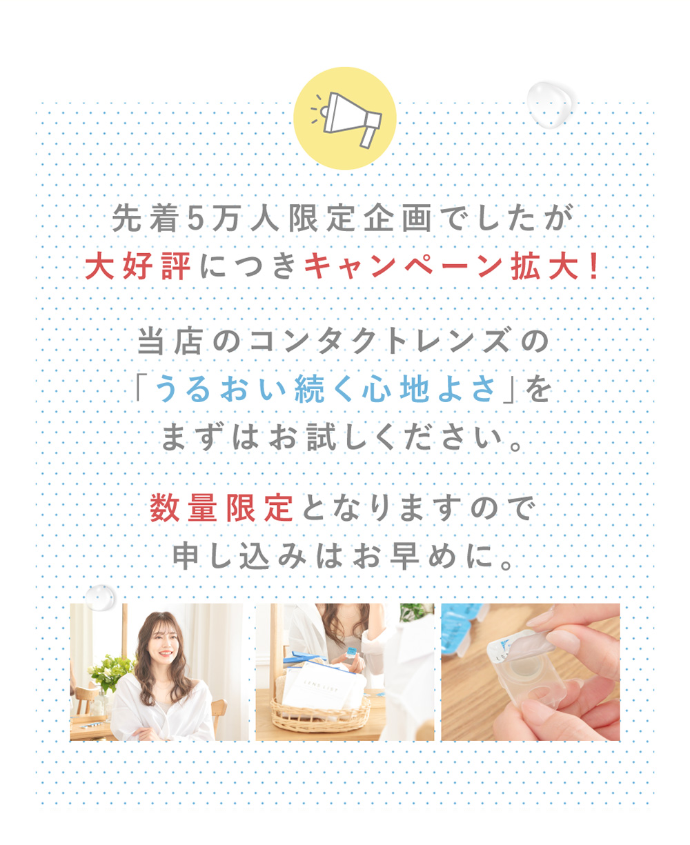 先着5万人限定企画でしたが大好評につきキャンペーン拡大!当店のコンタクトレンズの「うるおい続く心地よさ」をまずはお試しください。数量限定となりますので申し込みはお早めに。
