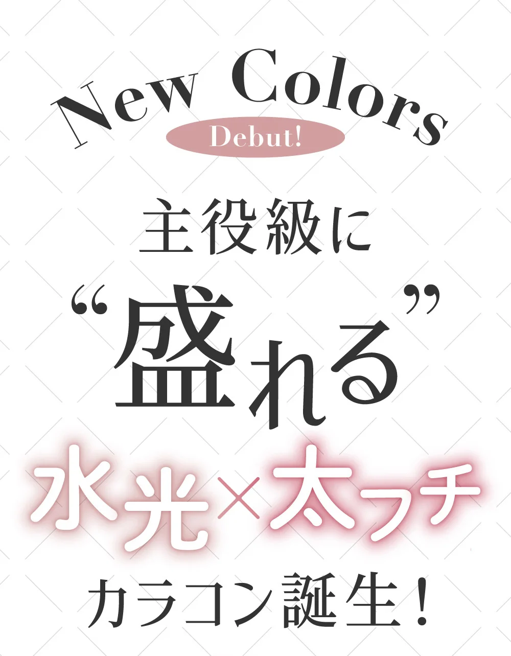 New Colors Debut! 主役級に盛れる 水光×太フチ カラコン誕生！