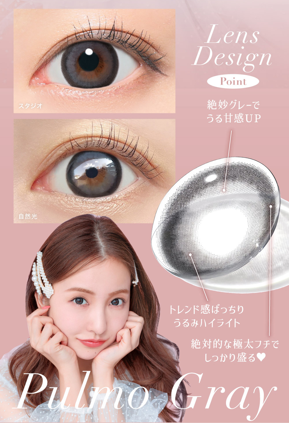 Lens Design Point 絶妙グレーでうる甘感UP トレンド感ばっちり
うるみハイライト 絶対的な極太フチでしっかり盛る? Pulmo Gray